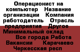 Операционист на компьютер › Название организации ­ Компания-работодатель › Отрасль предприятия ­ Другое › Минимальный оклад ­ 19 000 - Все города Работа » Вакансии   . Карачаево-Черкесская респ.,Карачаевск г.